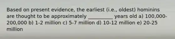 Based on present evidence, the earliest (i.e., oldest) hominins are thought to be approximately __________ years old a) 100,000-200,000 b) 1-2 million c) 5-7 million d) 10-12 million e) 20-25 million