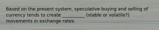 Based on the present system, speculative buying and selling of currency tends to create __________ (stable or volatile?) movements in exchange rates.