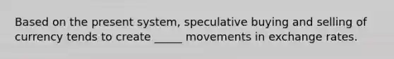 Based on the present system, speculative buying and selling of currency tends to create _____ movements in exchange rates.