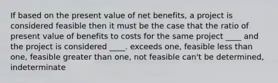 If based on the present value of net benefits, a project is considered feasible then it must be the case that the ratio of present value of benefits to costs for the same project ____ and the project is considered ____. exceeds one, feasible less than one, feasible greater than one, not feasible can't be determined, indeterminate