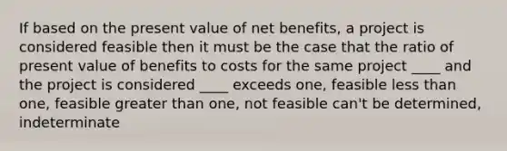 If based on the present value of net benefits, a project is considered feasible then it must be the case that the ratio of present value of benefits to costs for the same project ____ and the project is considered ____ exceeds one, feasible less than one, feasible greater than one, not feasible can't be determined, indeterminate