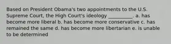 Based on President Obama's two appointments to the U.S. Supreme Court, the High Court's ideology __________. a. has become more liberal b. has become more conservative c. has remained the same d. has become more libertarian e. is unable to be determined