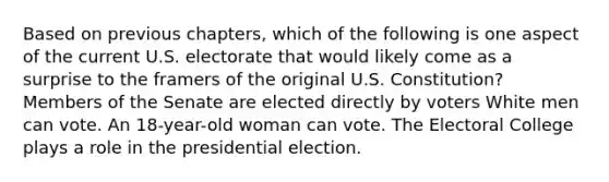 Based on previous chapters, which of the following is one aspect of the current U.S. electorate that would likely come as a surprise to the framers of the original U.S. Constitution? Members of the Senate are elected directly by voters White men can vote. An 18-year-old woman can vote. The Electoral College plays a role in the presidential election.