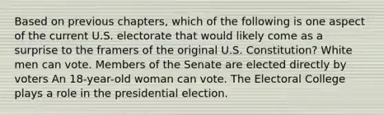 Based on previous chapters, which of the following is one aspect of the current U.S. electorate that would likely come as a surprise to the framers of the original U.S. Constitution? White men can vote. Members of the Senate are elected directly by voters An 18-year-old woman can vote. The Electoral College plays a role in the presidential election.