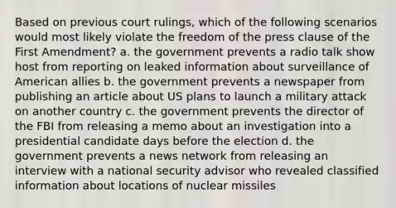 Based on previous court rulings, which of the following scenarios would most likely violate the freedom of the press clause of the First Amendment? a. the government prevents a radio talk show host from reporting on leaked information about surveillance of American allies b. the government prevents a newspaper from publishing an article about US plans to launch a military attack on another country c. the government prevents the director of the FBI from releasing a memo about an investigation into a presidential candidate days before the election d. the government prevents a news network from releasing an interview with a national security advisor who revealed classified information about locations of nuclear missiles