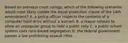 Based on previous court rulings, which of the following scenarios would most likely violate the equal protection clause of the 14th amendment? A. a police officer inspects the contents of a computer hard drive without a warrant B. a mayor refuses to allow an unpopular group to hold a public rally C. a public school system uses race-based segregation D. the federal government passes a law prohibiting assault rifles