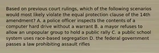 Based on previous court rulings, which of the following scenarios would most likely violate the equal protection clause of the 14th amendment? A. a police officer inspects the contents of a computer hard drive without a warrant B. a mayor refuses to allow an unpopular group to hold a public rally C. a public school system uses race-based segregation D. the federal government passes a law prohibiting assault rifles