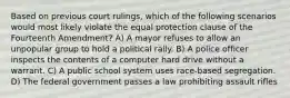 Based on previous court rulings, which of the following scenarios would most likely violate the equal protection clause of the Fourteenth Amendment? A) A mayor refuses to allow an unpopular group to hold a political rally. B) A police officer inspects the contents of a computer hard drive without a warrant. C) A public school system uses race-based segregation. D) The federal government passes a law prohibiting assault rifles