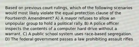 Based on previous court rulings, which of the following scenarios would most likely violate the equal protection clause of the Fourteenth Amendment? A) A mayor refuses to allow an unpopular group to hold a political rally. B) A police officer inspects the contents of a computer hard drive without a warrant. C) A public school system uses race-based segregation. D) The federal government passes a law prohibiting assault rifles