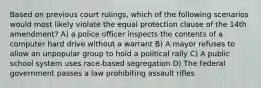 Based on previous court rulings, which of the following scenarios would most likely violate the equal protection clause of the 14th amendment? A) a police officer inspects the contents of a computer hard drive without a warrant B) A mayor refuses to allow an unpopular group to hold a political rally C) A public school system uses race-based segregation D) The federal government passes a law prohibiting assault rifles