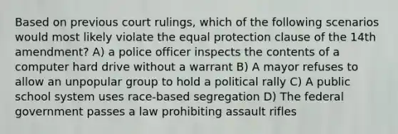 Based on previous court rulings, which of the following scenarios would most likely violate the equal protection clause of the 14th amendment? A) a police officer inspects the contents of a computer hard drive without a warrant B) A mayor refuses to allow an unpopular group to hold a political rally C) A public school system uses race-based segregation D) The federal government passes a law prohibiting assault rifles