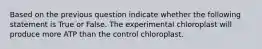 Based on the previous question indicate whether the following statement is True or False. The experimental chloroplast will produce more ATP than the control chloroplast.