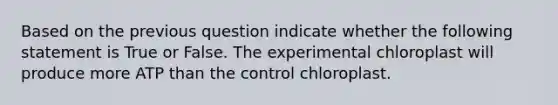 Based on the previous question indicate whether the following statement is True or False. The experimental chloroplast will produce more ATP than the control chloroplast.