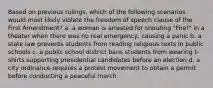 Based on previous rulings, which of the following scenarios would most likely violate the freedom of speech clause of the First Amendment? a. a woman is arrested for shouting "Fire!" in a theater when there was no real emergency, causing a panic b. a state law prevents students from reading religious texts in public schools c. a public school district bans students from wearing t-shirts supporting presidential candidates before an election d. a city ordinance requires a protest movement to obtain a permit before conducting a peaceful march