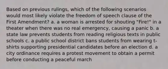 Based on previous rulings, which of the following scenarios would most likely violate the freedom of speech clause of the First Amendment? a. a woman is arrested for shouting "Fire!" in a theater when there was no real emergency, causing a panic b. a state law prevents students from reading religious texts in public schools c. a public school district bans students from wearing t-shirts supporting presidential candidates before an election d. a city ordinance requires a protest movement to obtain a permit before conducting a peaceful march