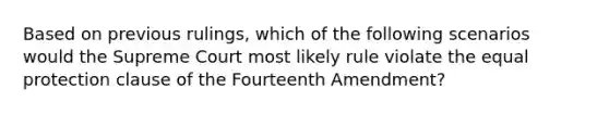 Based on previous rulings, which of the following scenarios would the Supreme Court most likely rule violate the equal protection clause of the Fourteenth Amendment?