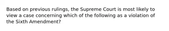 Based on previous rulings, the Supreme Court is most likely to view a case concerning which of the following as a violation of the Sixth Amendment?