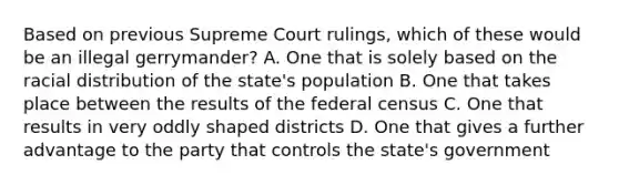 Based on previous Supreme Court rulings, which of these would be an illegal gerrymander? A. One that is solely based on the racial distribution of the state's population B. One that takes place between the results of the federal census C. One that results in very oddly shaped districts D. One that gives a further advantage to the party that controls the state's government