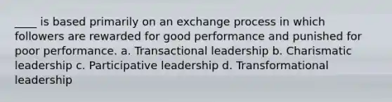 ____ is based primarily on an exchange process in which followers are rewarded for good performance and punished for poor performance. a. Transactional leadership b. Charismatic leadership c. Participative leadership d. Transformational leadership