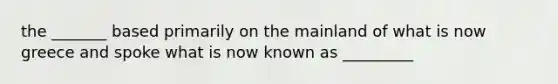 the _______ based primarily on the mainland of what is now greece and spoke what is now known as _________