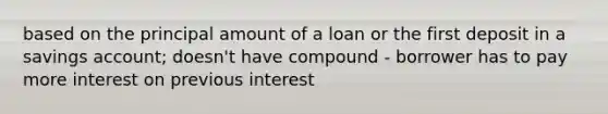 based on the principal amount of a loan or the first deposit in a savings account; doesn't have compound - borrower has to pay more interest on previous interest