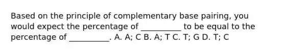 Based on the principle of complementary base pairing, you would expect the percentage of __________ to be equal to the percentage of __________. A. A; C B. A; T C. T; G D. T; C