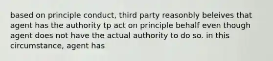 based on principle conduct, third party reasonbly beleives that agent has the authority tp act on principle behalf even though agent does not have the actual authority to do so. in this circumstance, agent has