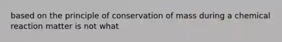 based on the principle of conservation of mass during a chemical reaction matter is not what