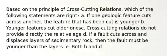 Based on the principle of Cross-Cutting Relations, which of the following statements are right? a. If one geologic feature cuts across another, the feature that has been cut is younger b. Younger features cut older onesc. Cross cutting relations do not provide directly the relative age d. If a fault cuts across and displaces layers of sedimentary rock, then the fault must be younger than the layers. e. Both b and d