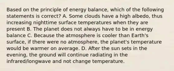 Based on the principle of energy balance, which of the following statements is correct? A. Some clouds have a high albedo, thus increasing nighttime surface temperatures when they are present B. The planet does not always have to be in energy balance C. Because the atmosphere is cooler than Earth's surface, if there were no atmosphere, the planet's temperature would be warmer on average. D. After the sun sets in the evening, the ground will continue radiating in the infrared/longwave and not change temperature.