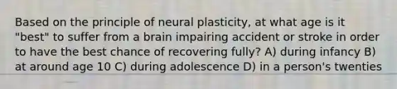 Based on the principle of neural plasticity, at what age is it "best" to suffer from a brain impairing accident or stroke in order to have the best chance of recovering fully? A) during infancy B) at around age 10 C) during adolescence D) in a person's twenties