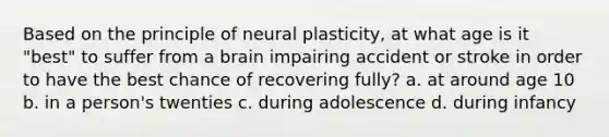 Based on the principle of neural plasticity, at what age is it "best" to suffer from a brain impairing accident or stroke in order to have the best chance of recovering fully? a. at around age 10 b. in a person's twenties c. during adolescence d. during infancy