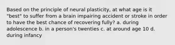 Based on the principle of neural plasticity, at what age is it "best" to suffer from a brain impairing accident or stroke in order to have the best chance of recovering fully? a. during adolescence b. in a person's twenties c. at around age 10 d. during infancy