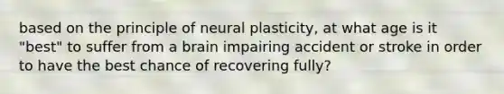 based on the principle of neural plasticity, at what age is it "best" to suffer from a brain impairing accident or stroke in order to have the best chance of recovering fully?