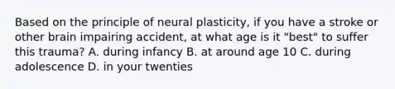 Based on the principle of neural plasticity, if you have a stroke or other brain impairing accident, at what age is it "best" to suffer this trauma? A. during infancy B. at around age 10 C. during adolescence D. in your twenties