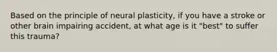 Based on the principle of neural plasticity, if you have a stroke or other brain impairing accident, at what age is it "best" to suffer this trauma?