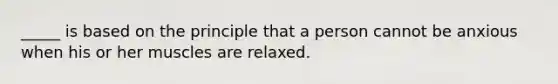 _____ is based on the principle that a person cannot be anxious when his or her muscles are relaxed.