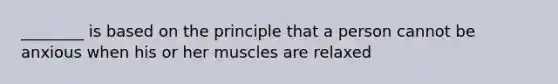 ________ is based on the principle that a person cannot be anxious when his or her muscles are relaxed