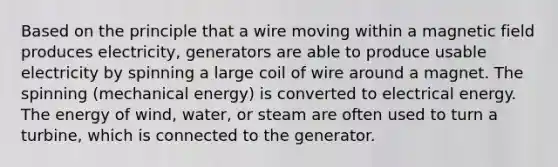 Based on the principle that a wire moving within a magnetic field produces electricity, generators are able to produce usable electricity by spinning a large coil of wire around a magnet. The spinning (mechanical energy) is converted to electrical energy. The energy of wind, water, or steam are often used to turn a turbine, which is connected to the generator.