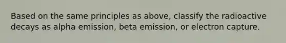 Based on the same principles as above, classify the radioactive decays as alpha emission, beta emission, or electron capture.