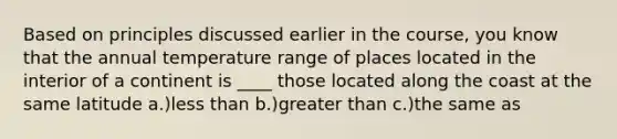 Based on principles discussed earlier in the course, you know that the annual temperature range of places located in the interior of a continent is ____ those located along the coast at the same latitude a.)less than b.)greater than c.)the same as