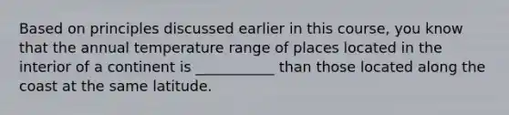 Based on principles discussed earlier in this course, you know that the annual temperature range of places located in the interior of a continent is ___________ than those located along the coast at the same latitude.