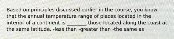 Based on principles discussed earlier in the course, you know that the annual temperature range of places located in the interior of a continent is ________ those located along the coast at the same latitude. -less than -greater than -the same as