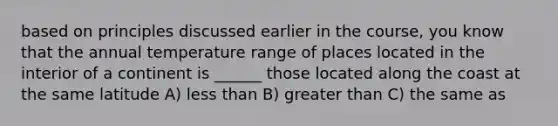 based on principles discussed earlier in the course, you know that the annual temperature range of places located in the interior of a continent is ______ those located along the coast at the same latitude A) less than B) greater than C) the same as