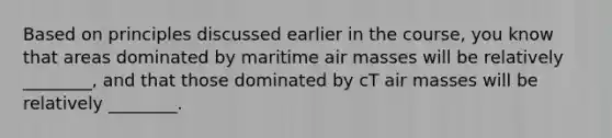 Based on principles discussed earlier in the course, you know that areas dominated by maritime <a href='https://www.questionai.com/knowledge/kxxue2ni5z-air-masses' class='anchor-knowledge'>air masses</a> will be relatively ________, and that those dominated by cT air masses will be relatively ________.