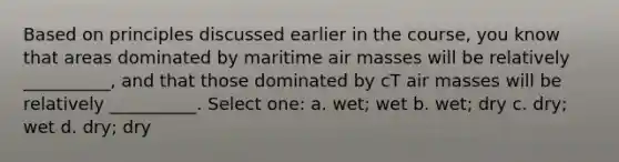 Based on principles discussed earlier in the course, you know that areas dominated by maritime air masses will be relatively __________, and that those dominated by cT air masses will be relatively __________. Select one: a. wet; wet b. wet; dry c. dry; wet d. dry; dry