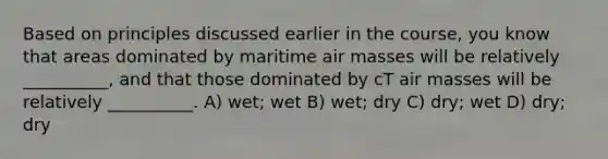 Based on principles discussed earlier in the course, you know that areas dominated by maritime air masses will be relatively __________, and that those dominated by cT air masses will be relatively __________. A) wet; wet B) wet; dry C) dry; wet D) dry; dry