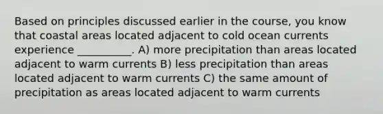 Based on principles discussed earlier in the course, you know that coastal areas located adjacent to cold ocean currents experience __________. A) more precipitation than areas located adjacent to warm currents B) less precipitation than areas located adjacent to warm currents C) the same amount of precipitation as areas located adjacent to warm currents