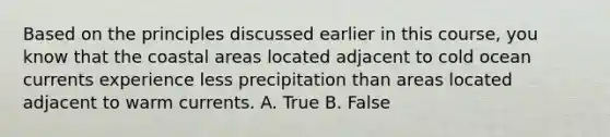 Based on the principles discussed earlier in this course, you know that the coastal areas located adjacent to cold ocean currents experience less precipitation than areas located adjacent to warm currents. A. True B. False