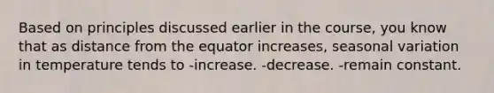 Based on principles discussed earlier in the course, you know that as distance from the equator increases, seasonal variation in temperature tends to -increase. -decrease. -remain constant.